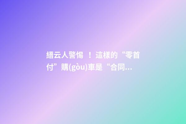 縉云人警惕！這樣的“零首付”購(gòu)車是“合同詐騙”！